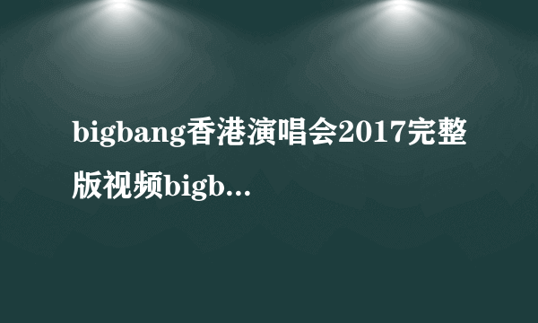 bigbang香港演唱会2017完整版视频bigbang香港演唱会录像回放