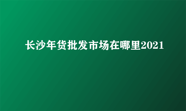 长沙年货批发市场在哪里2021