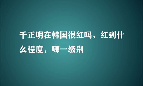 千正明在韩国很红吗，红到什么程度，哪一级别