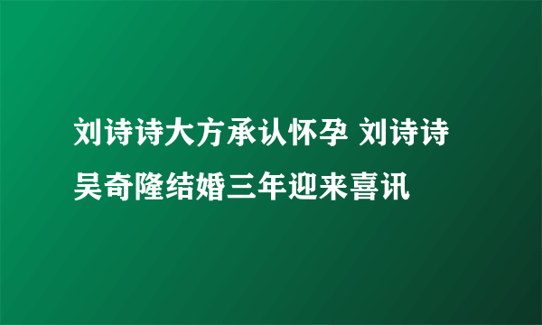 刘诗诗大方承认怀孕 刘诗诗吴奇隆结婚三年迎来喜讯