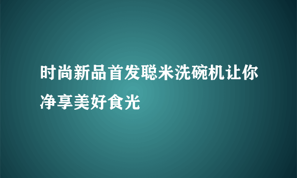 时尚新品首发聪米洗碗机让你净享美好食光