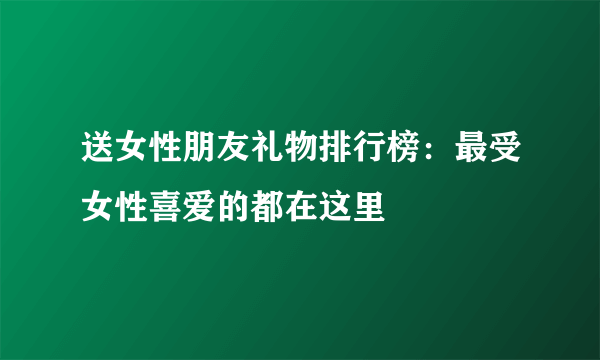 送女性朋友礼物排行榜：最受女性喜爱的都在这里