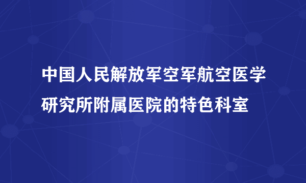 中国人民解放军空军航空医学研究所附属医院的特色科室