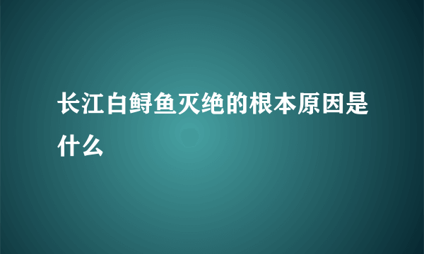 长江白鲟鱼灭绝的根本原因是什么