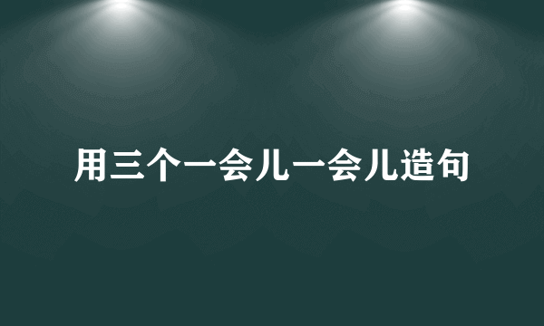 用三个一会儿一会儿造句