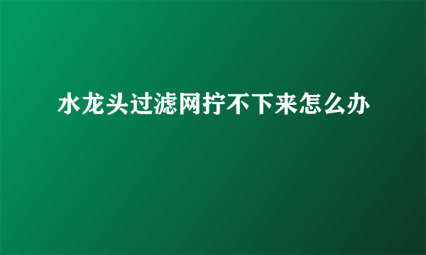 水龙头过滤网拧不下来怎么办