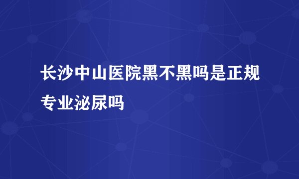 长沙中山医院黑不黑吗是正规专业泌尿吗 