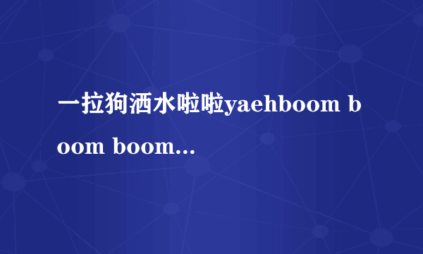 一拉狗洒水啦啦yaehboom boom boom boom抖音里是什么歌？