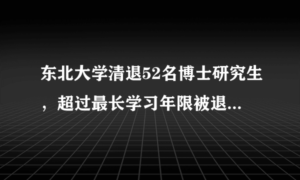 东北大学清退52名博士研究生，超过最长学习年限被退学的现象普遍吗？为何会读十几年还没毕业？