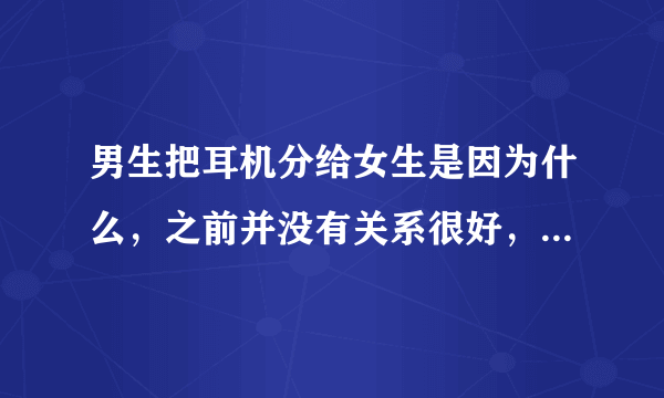 男生把耳机分给女生是因为什么，之前并没有关系很好，仅仅是想share the music?