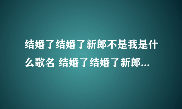 结婚了结婚了新郎不是我是什么歌名 结婚了结婚了新郎不是我太多的难过歌词