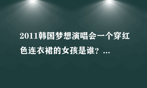 2011韩国梦想演唱会一个穿红色连衣裙的女孩是谁？她唱的是什么歌？跪求！