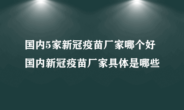 国内5家新冠疫苗厂家哪个好 国内新冠疫苗厂家具体是哪些