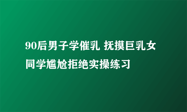 90后男子学催乳 抚摸巨乳女同学尴尬拒绝实操练习