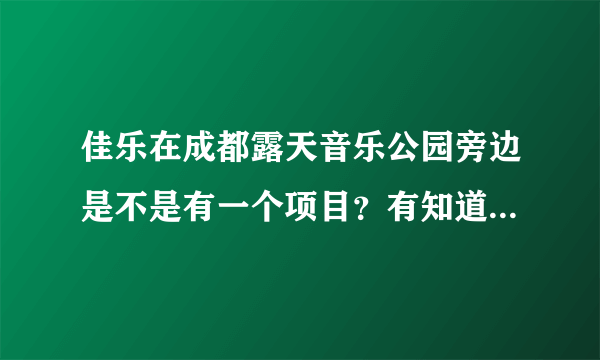 佳乐在成都露天音乐公园旁边是不是有一个项目？有知道的具体说下嘛？