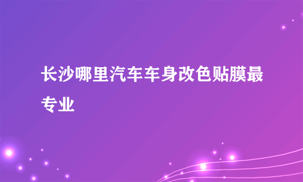 长沙哪里汽车车身改色贴膜最专业