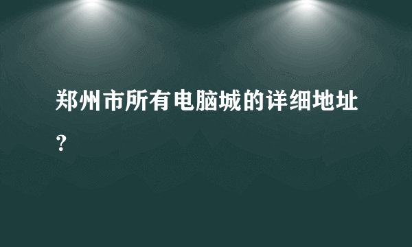 郑州市所有电脑城的详细地址？