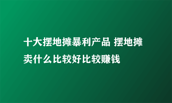 十大摆地摊暴利产品 摆地摊卖什么比较好比较赚钱