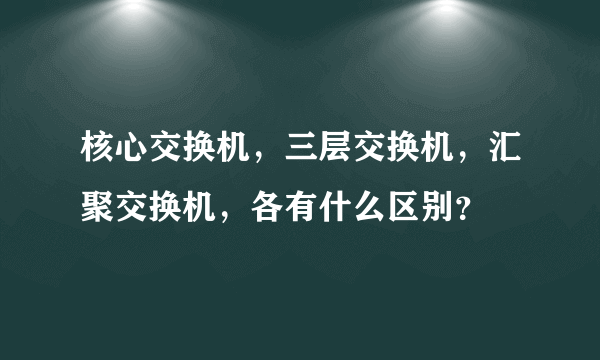 核心交换机，三层交换机，汇聚交换机，各有什么区别？