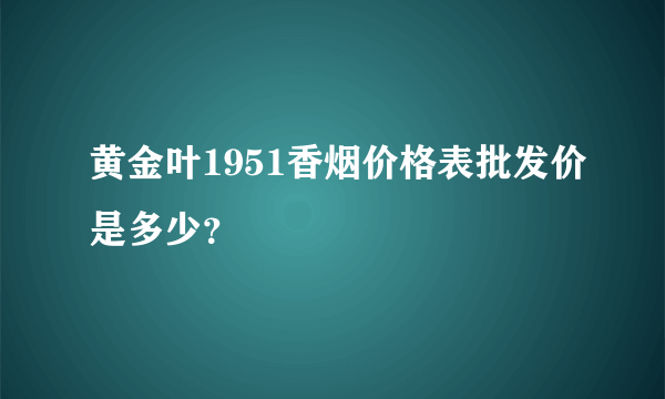 黄金叶1951香烟价格表批发价是多少？