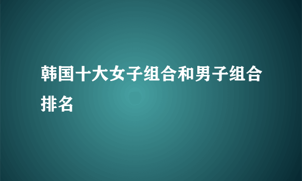 韩国十大女子组合和男子组合排名