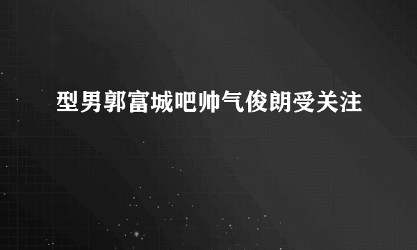 型男郭富城吧帅气俊朗受关注