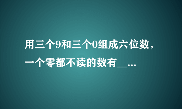 用三个9和三个0组成六位数，一个零都不读的数有___，只读一个零的数有___，读两个零的数有___.