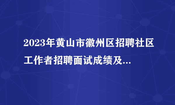 2023年黄山市徽州区招聘社区工作者招聘面试成绩及综合成绩公示