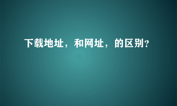 下载地址，和网址，的区别？