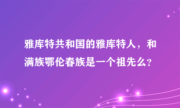 雅库特共和国的雅库特人，和满族鄂伦春族是一个祖先么？