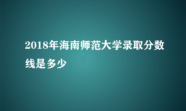 2018年海南师范大学录取分数线是多少