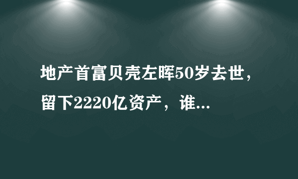 地产首富贝壳左晖50岁去世，留下2220亿资产，谁将会接替他的位置？