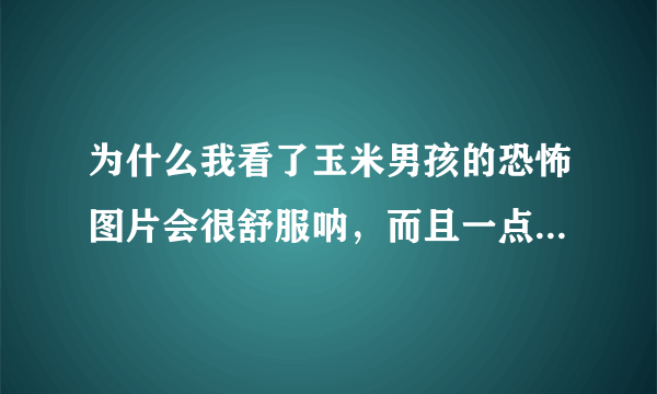 为什么我看了玉米男孩的恐怖图片会很舒服呐，而且一点也不恐怖，看着感觉心情愉悦了？