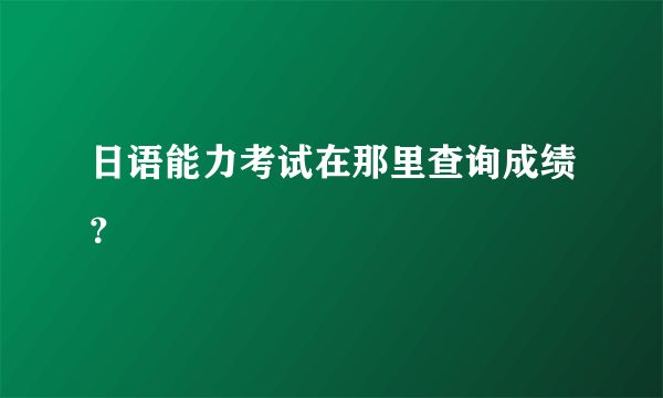 日语能力考试在那里查询成绩？