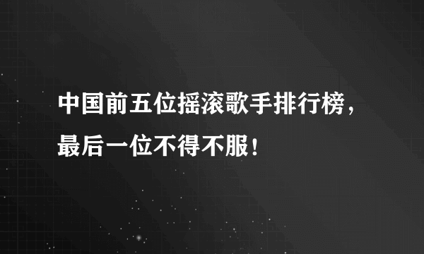 中国前五位摇滚歌手排行榜，最后一位不得不服！