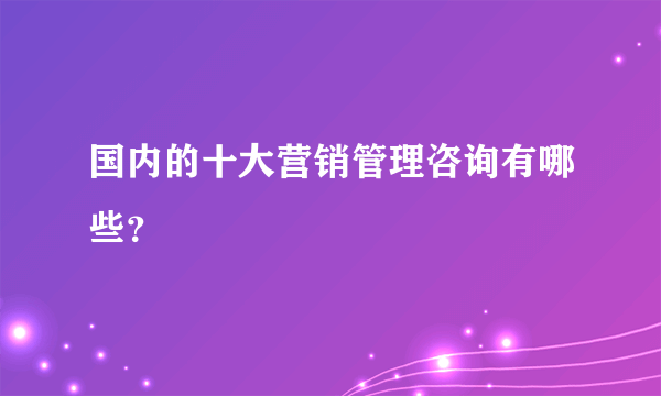 国内的十大营销管理咨询有哪些？