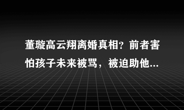 董璇高云翔离婚真相？前者害怕孩子未来被骂，被迫助他一臂之力！