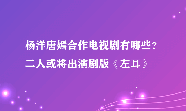 杨洋唐嫣合作电视剧有哪些？二人或将出演剧版《左耳》