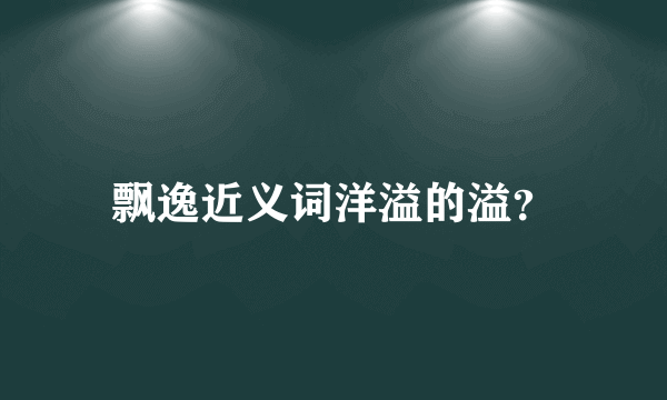 飘逸近义词洋溢的溢？