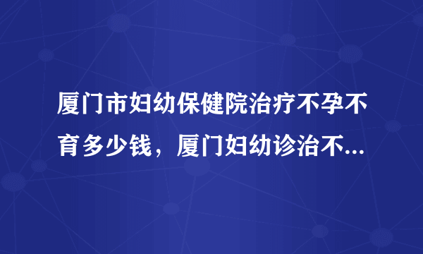 厦门市妇幼保健院治疗不孕不育多少钱，厦门妇幼诊治不孕症花费清单