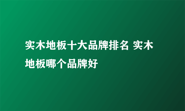 实木地板十大品牌排名 实木地板哪个品牌好