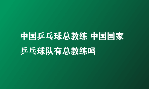 中国乒乓球总教练 中国国家乒乓球队有总教练吗