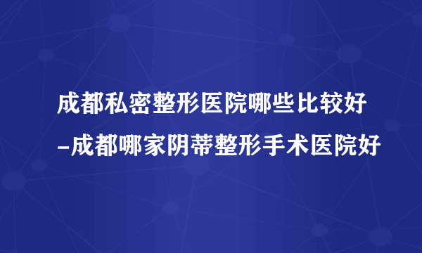 成都私密整形医院哪些比较好-成都哪家阴蒂整形手术医院好