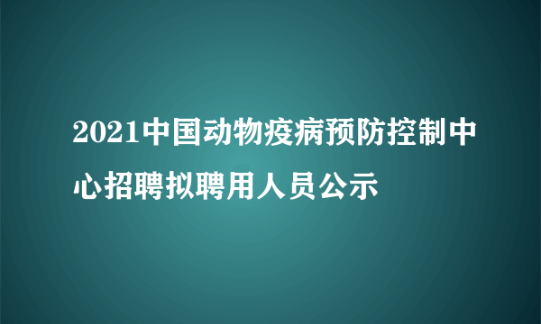 2021中国动物疫病预防控制中心招聘拟聘用人员公示