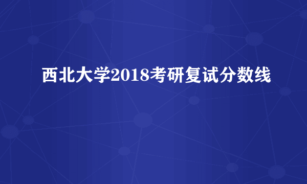 西北大学2018考研复试分数线