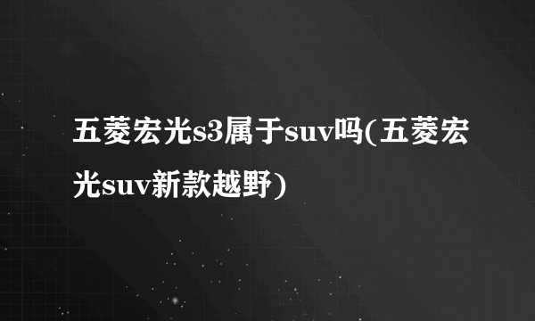 五菱宏光s3属于suv吗(五菱宏光suv新款越野)