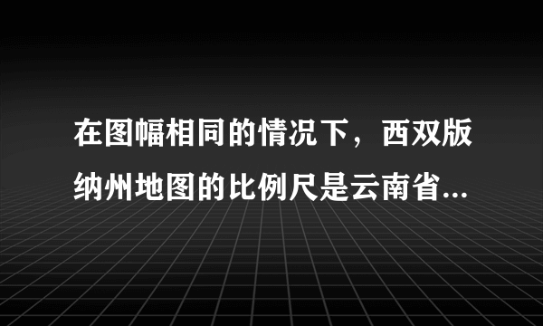 在图幅相同的情况下，西双版纳州地图的比例尺是云南省地图的4倍，则（　　）A．云南省地图表示的范围广，内容粗略B．云南省地图表示的范围小，内容详细C．西双版纳州地图表示的范围广，内容详细D．西双版纳州地图表示的范围广，内容粗略