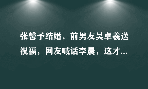 张馨予结婚，前男友吴卓羲送祝福，网友喊话李晨，这才是前男友