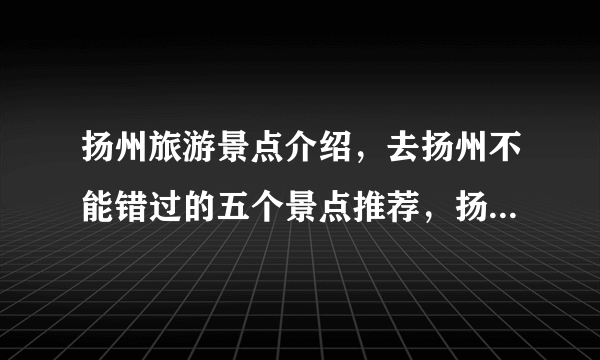 扬州旅游景点介绍，去扬州不能错过的五个景点推荐，扬州游玩景点