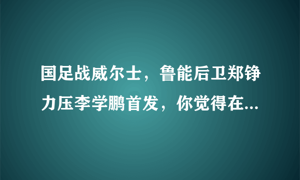 国足战威尔士，鲁能后卫郑铮力压李学鹏首发，你觉得在里皮心中谁才是中国第一左后卫？